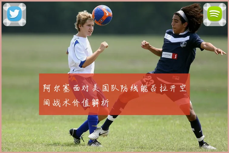 阿尔塞面对美国队防线能否拉开空间战术价值解析