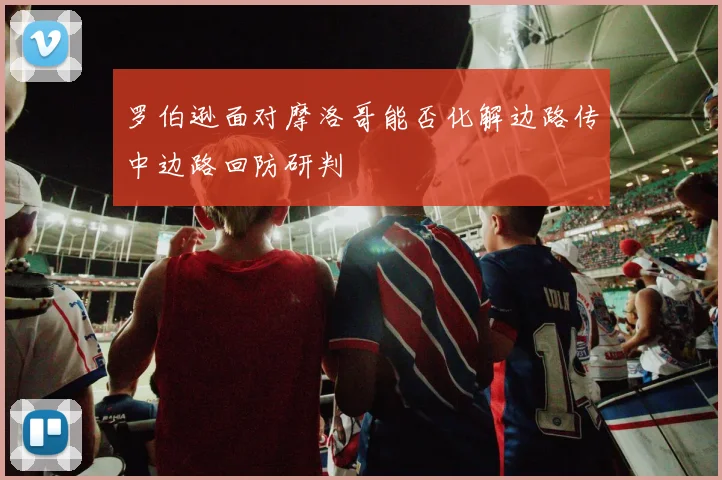 罗伯逊面对摩洛哥能否化解边路传中边路回防研判