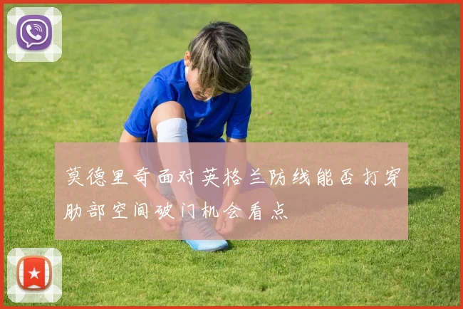 莫德里奇面对英格兰防线能否打穿肋部空间破门机会看点