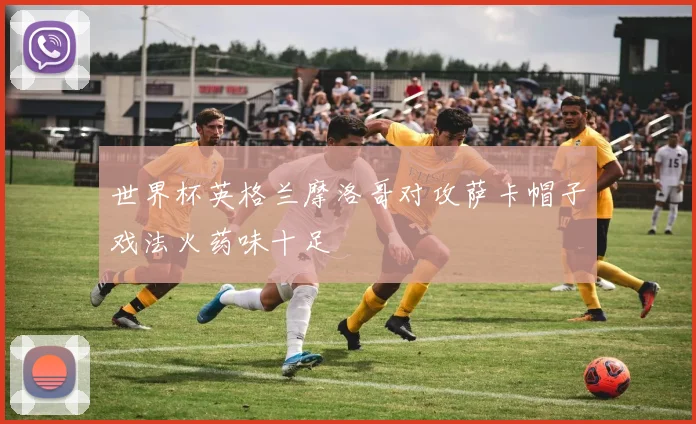 世界杯英格兰摩洛哥对攻萨卡帽子戏法火药味十足