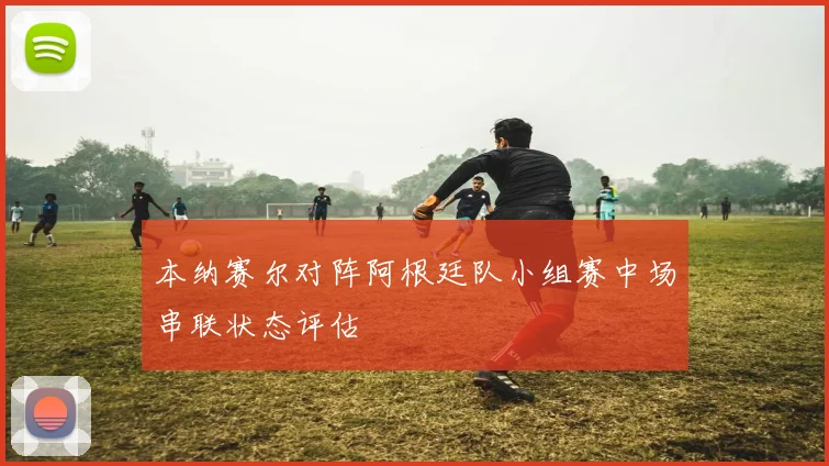 本纳赛尔对阵阿根廷队小组赛中场串联状态评估