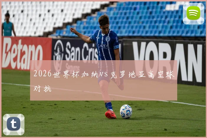2026世界杯加纳vs克罗地亚高空球对抗