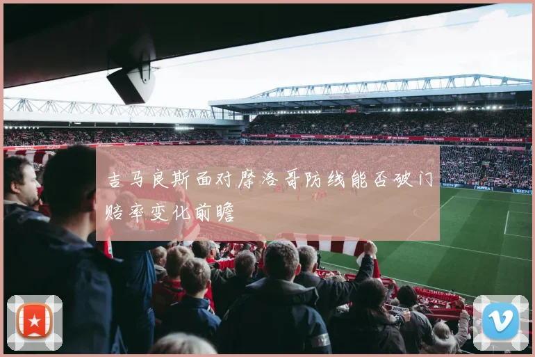 吉马良斯面对摩洛哥防线能否破门赔率变化前瞻