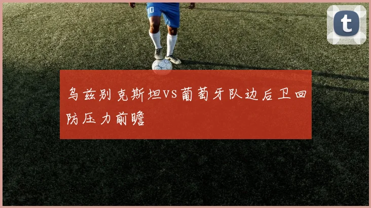 乌兹别克斯坦vs葡萄牙队边后卫回防压力前瞻