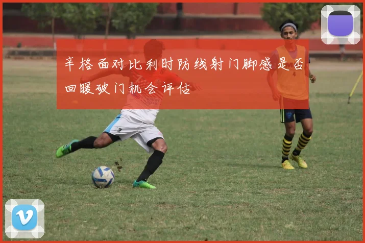 辛格面对比利时防线射门脚感是否回暖破门机会评估