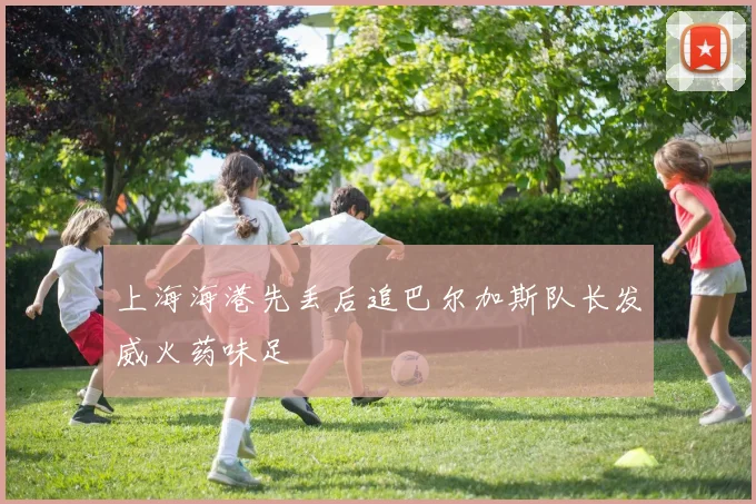 上海海港先丢后追巴尔加斯队长发威火药味足