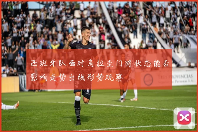 西班牙队面对乌拉圭门将状态能否影响走势出线形势观察