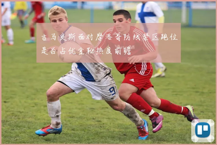 吉马良斯面对摩洛哥防线禁区跑位是否占优金靴热度前瞻