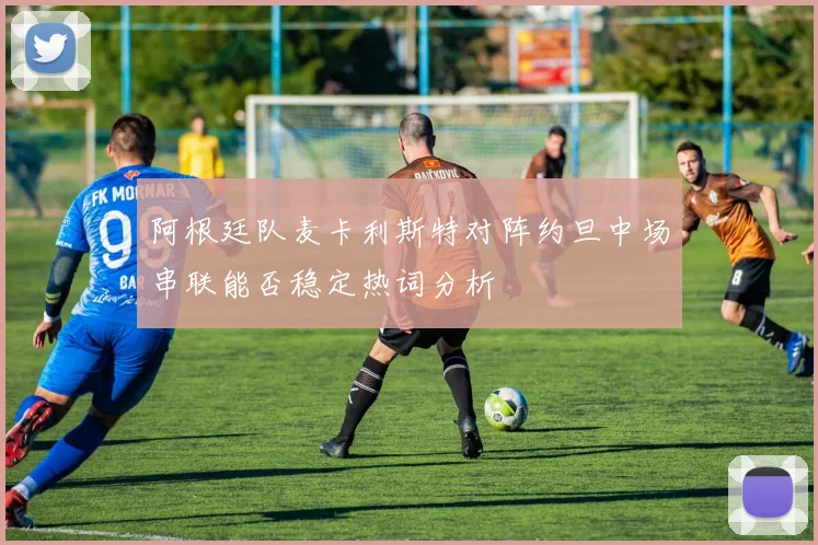 阿根廷队麦卡利斯特对阵约旦中场串联能否稳定热词分析