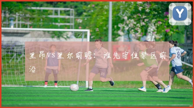 里昂vs里尔前瞻:谁先守住禁区前沿
