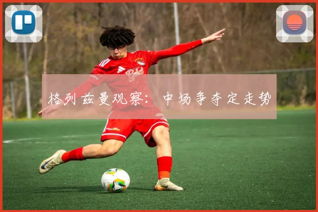 格列兹曼观察:中场争夺定走势