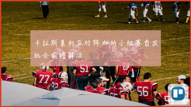 卡拉斯基利亚对阵加纳小组赛首发机会前瞻解读