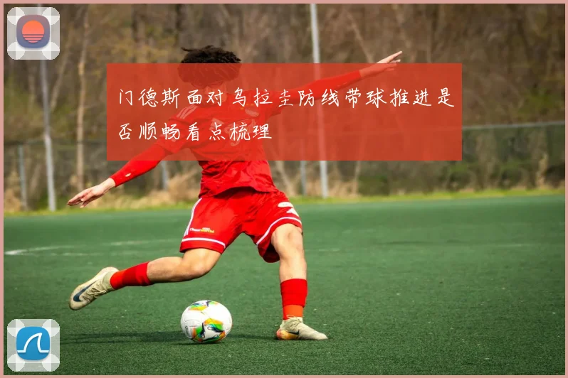 门德斯面对乌拉圭防线带球推进是否顺畅看点梳理