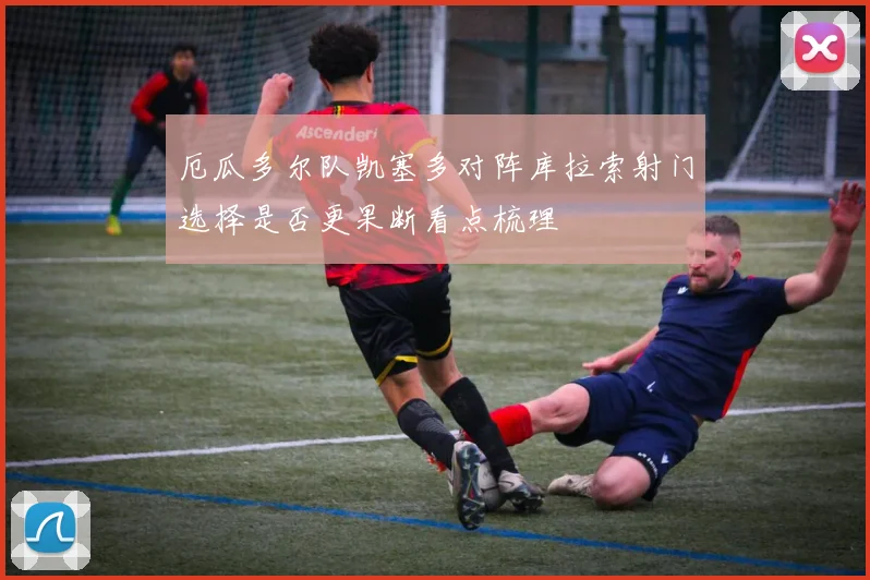 厄瓜多尔队凯塞多对阵库拉索射门选择是否更果断看点梳理