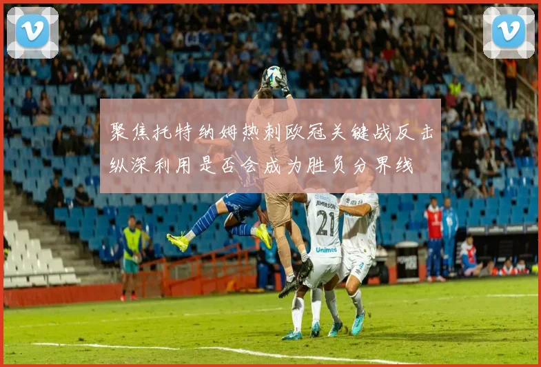 聚焦托特纳姆热刺欧冠关键战反击纵深利用是否会成为胜负分界线