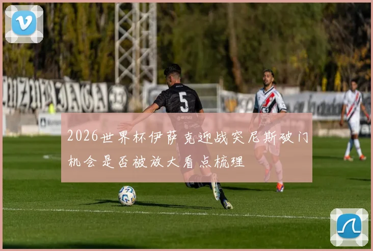 2026世界杯伊萨克迎战突尼斯破门机会是否被放大看点梳理