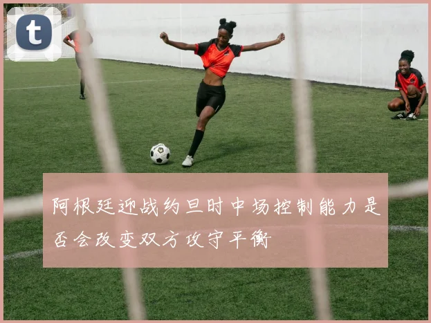 阿根廷迎战约旦时中场控制能力是否会改变双方攻守平衡
