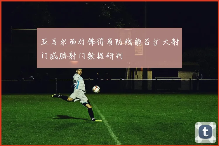 亚马尔面对佛得角防线能否扩大射门威胁射门数据研判