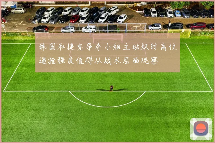 韩国和捷克争夺小组主动权时高位逼抢强度值得从战术层面观察