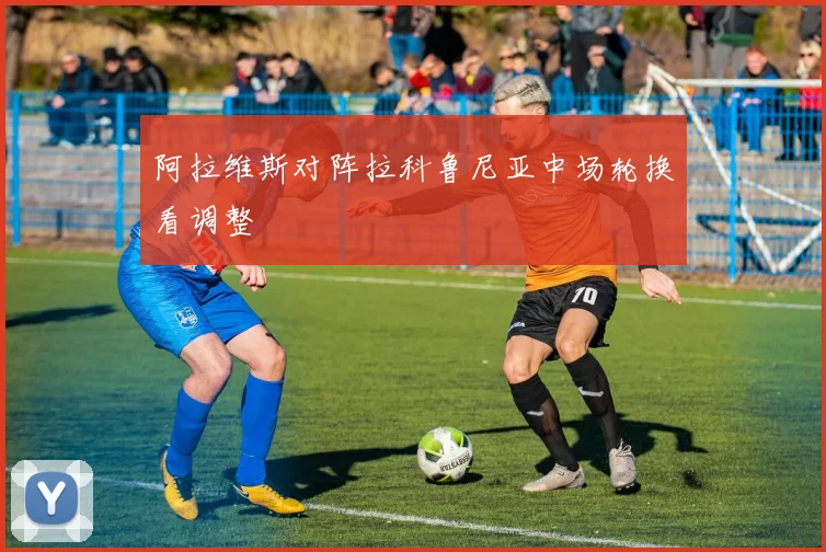 阿拉维斯对阵拉科鲁尼亚中场轮换看调整