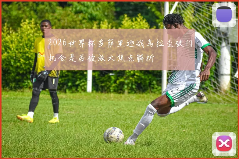 2026世界杯多萨里迎战乌拉圭破门机会是否被放大焦点解析