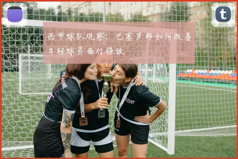西甲球队观察:巴塞罗那如何改善年轻球员面对强敌
