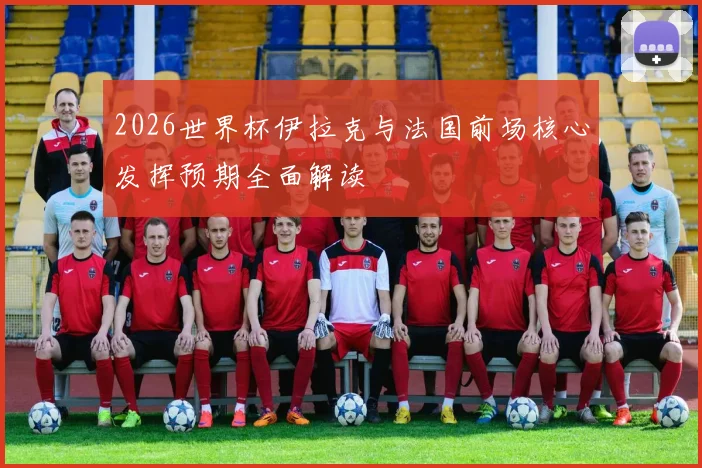 2026世界杯伊拉克与法国前场核心发挥预期全面解读