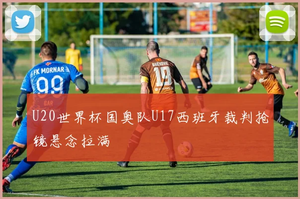U20世界杯国奥队U17西班牙裁判抢镜悬念拉满